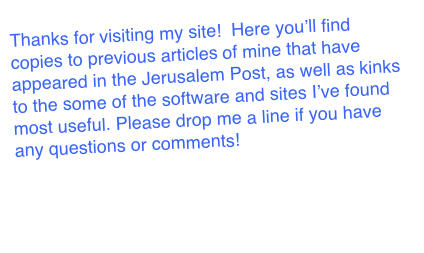 Thanks for visiting my site!  Here you’ll find copies to previous articles of mine that have appeared in the Jerusalem Post, as well as links to the some of the software and sites I’ve found most useful. Please drop me a line if you have any questions or comments! 

ds@newzgeek.com